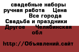 свадебные наборы(ручная работа) › Цена ­ 1 200 - Все города Свадьба и праздники » Другое   . Челябинская обл.